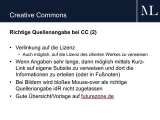 Creative Commons
Richtige Quellenangabe bei CC (2)
• Verlinkung auf die Lizenz
– Auch möglich, auf die Lizenz des zitierten Werkes zu verweisen
• Wenn Angaben sehr lange, dann möglich mittels Kurz-
Link auf eigene Subsite zu verweisen und dort die
Informationen zu erteilen (oder in Fußnoten)
• Bei Bildern wird bloßes Mouse-over als richtige
Quellenangabe idR nicht zugelassen
• Gute Übersicht/Vorlage auf futurezone.de
 