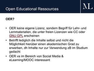 Open Educational Ressources
OER?
• OER keine eigene Lizenz, sondern Begriff für Lehr- und
Lernmaterialien, die unter freien Lizenzen wie CC oder
GNU GPL erscheinen
• Betrifft lediglich die Inhalte selbst und nicht die
Möglichkeit hierüber einen akademischen Grad zu
erwerben, dh Inhalte nur zur Verwendung zB im Studium
gedacht
• OER va im Bereich von Social Media &
eLearning/MOOC interessant
 