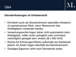 Q&A
Diensterfindungen im Urheberrecht
• ErfinderIn auch als DienstnehmerIn jedenfalls UrheberIn,
uU gemeinsames Werk, wenn Ressourcen des
Arbeitgebers verwendet werden
• Verwertungsrechte liegen daher nicht automatisch beim
Arbeitgeber; sollte vorab vertraglich oder zumindest
nachträglich geregelt sein; anders zB § 40b UrhG
• Rechte für Erfindungen/Werke außerhalb der Arbeitszeit
jedoch ‚für Arbeit‘ liegen ebenfalls bei DienstnehmerIn
• Geistiges Eigentum wirkt nach Dienstende weiter
 