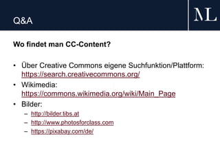 Q&A
Wo findet man CC-Content?
• Über Creative Commons eigene Suchfunktion/Plattform:
https://search.creativecommons.org/
• Wikimedia:
https://commons.wikimedia.org/wiki/Main_Page
• Bilder:
– http://bilder.tibs.at
– http://www.photosforclass.com
– https://pixabay.com/de/
 