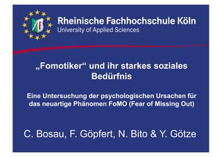 „Fomotiker“ und ihr starkes soziales
Bedürfnis
Eine Untersuchung der psychologischen Ursachen für
das neuartige Phänomen FoMO (Fear of Missing Out)
C. Bosau, F. Göpfert, N. Bito & Y. Götze
 