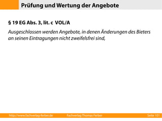 Prüfung und Wertung der Angebote 
§ 19 EG Abs. 3, lit. c VOL/A 
Ausgeschlossen werden Angebote, in denen Änderungen des Bieters 
an seinen Eintragungen nicht zweifelsfrei sind, 
http://www.fachverlag-ferber.de Fachverlag Thomas Ferber Seite 101 
 