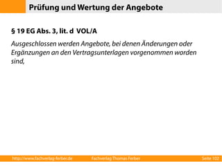 Prüfung und Wertung der Angebote 
§ 19 EG Abs. 3, lit. d VOL/A 
Ausgeschlossen werden Angebote, bei denen Änderungen oder 
Ergänzungen an den Vertragsunterlagen vorgenommen worden 
sind, 
http://www.fachverlag-ferber.de Fachverlag Thomas Ferber Seite 102 
 