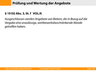 Prüfung und Wertung der Angebote 
§ 19 EG Abs. 3, lit. f VOL/A 
Ausgeschlossen werden Angebote von Bietern, die in Bezug auf die 
Vergabe eine unzulässige, wettbewerbsbeschränkende Abrede 
getroffen haben, 
http://www.fachverlag-ferber.de Fachverlag Thomas Ferber Seite 104 
 