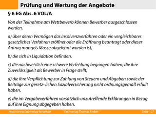 Prüfung und Wertung der Angebote 
§ 6 EG Abs. 6 VOL/A 
Von der Teilnahme am Wettbewerb können Bewerber ausgeschlossen 
werden, 
a) über deren Vermögen das Insolvenzverfahren oder ein vergleichbares 
gesetzliches Verfahren eröffnet oder die Eröffnung beantragt oder dieser 
Antrag mangels Masse abgelehnt worden ist, 
b) die sich in Liquidation befinden, 
c) die nachweislich eine schwere Verfehlung begangen haben, die ihre 
Zuverlässigkeit als Bewerber in Frage stellt, 
d) die ihre Verpflichtung zur Zahlung von Steuern und Abgaben sowie der 
Beiträge zur gesetz- lichen Sozialversicherung nicht ordnungsgemäß erfüllt 
haben, 
e) die im Vergabeverfahren vorsätzlich unzutreffende Erklärungen in Bezug 
auf ihre Eignung abgegeben haben. 
http://www.fachverlag-ferber.de Fachverlag Thomas Ferber Seite 107 
 