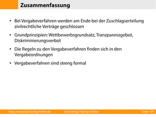 Zusammenfassung 
● Bei Vergabeverfahren werden am Ende bei der Zuschlagserteilung 
zivilrechtliche Verträge geschlossen 
● Grundprinzipien: Wettbewerbsgrundsatz, Tranzparenzgebot, 
Diskriminierungsverbot 
● Die Regeln zu den Vergabeverfahren finden sich in den 
Vergabeordnungen 
● Vergabeverfahren sind streng formal 
http://www.fachverlag-ferber.de Fachverlag Thomas Ferber Seite 109 
 