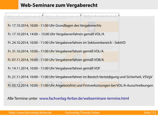 Web-Seminare zum Vergaberecht 
Fr. 17.10.2014, 10:00 - 11:00 Uhr Grundlagen des Vergaberechts 
Fr. 17.10.2014, 14:00 – 15:00 Uhr Vergabeverfahren gemäß VOL/A 
Fr. 24.10.2014, 10:00 - 11:00 Uhr Vergabeverfahren im Sektorenbereich - SektVO 
Fr. 31.10.2014, 10:00 - 11:00 Uhr Vergabeverfahren gemäß VOL/A 
Fr. 07.11.2014, 10:00 - 11:00 Uhr Vergabeverfahren gemäß VOB/A 
Fr. 14.11.2014, 10:00 - 11:00 Uhr Vergabeverfahren gemäß VOF 
Fr. 21.11.2014, 10:00 - 11:00 Uhr Vergabeverfahren im Bereich Verteidigung und Sicherheit, VSVgV 
Fr. 05.12.2014, 10:00 - 11:00 Uhr Angebotsfrist und Fristverkürzungen bei VOL/A-Ausschreibungen 
Alle Termine unter www.fachverlag-ferber.de/webseminare-termine.html 
http://www.fachverlag-ferber.de Fachverlag Thomas Ferber Seite 112 
 