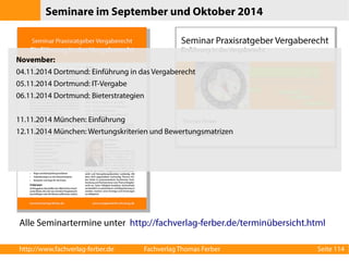 Seminare im September und Oktober 2014 
November: 
04.11.2014 Dortmund: Einführung in das Vergaberecht 
05.11.2014 Dortmund: IT-Vergabe 
06.11.2014 Dortmund: Bieterstrategien 
11.11.2014 München: Einführung 
12.11.2014 München: Wertungskriterien und Bewertungsmatrizen 
Alle Seminartermine unter http://fachverlag-ferber.de/terminübersicht.html 
http://www.fachverlag-ferber.de Fachverlag Thomas Ferber Seite 114 
 