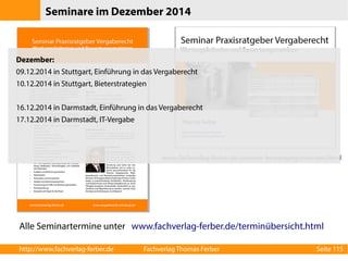 Seminare im Dezember 2014 
Dezember: 
09.12.2014 in Stuttgart, Einführung in das Vergaberecht 
10.12.2014 in Stuttgart, Bieterstrategien 
16.12.2014 in Darmstadt, Einführung in das Vergaberecht 
17.12.2014 in Darmstadt, IT-Vergabe 
www.fachverlag-ferber.de/seminar-bewertungsmatrizen.html 
Alle Seminartermine unter www.fachverlag-ferber.de/terminübersicht.html 
http://www.fachverlag-ferber.de Fachverlag Thomas Ferber Seite 115 
 