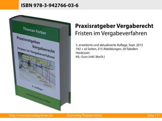ISBN 978-3-942766-03-6 
Praxisratgeber Vergaberecht 
Fristen im Vergabeverfahren 
3. erweiterte und aktualisierte Auflage, Sept. 2013 
742 + xii Seiten, 215 Abbildungen, 50 Tabellen 
Hardcover 
69,- Euro (inkl. MwSt.) 
http://www.fachverlag-ferber.de Fachverlag Thomas Ferber Seite 117 
 