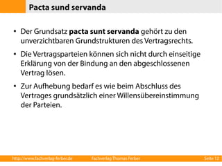Pacta sund servanda 
● Der Grundsatz pacta sunt servanda gehört zu den 
unverzichtbaren Grundstrukturen des Vertragsrechts. 
● Die Vertragsparteien können sich nicht durch einseitige 
Erklärung von der Bindung an den abgeschlossenen 
Vertrag lösen. 
● Zur Aufhebung bedarf es wie beim Abschluss des 
Vertrages grundsätzlich einer Willensübereinstimmung 
der Parteien. 
http://www.fachverlag-ferber.de Fachverlag Thomas Ferber Seite 12 
 