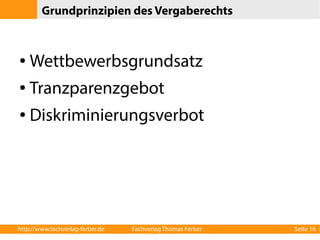 Grundprinzipien des Vergaberechts 
● Wettbewerbsgrundsatz 
● Tranzparenzgebot 
● Diskriminierungsverbot 
http://www.fachverlag-ferber.de Fachverlag Thomas Ferber Seite 16 
 