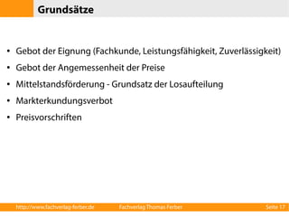 Grundsätze 
● Gebot der Eignung (Fachkunde, Leistungsfähigkeit, Zuverlässigkeit) 
● Gebot der Angemessenheit der Preise 
● Mittelstandsförderung - Grundsatz der Losaufteilung 
● Markterkundungsverbot 
● Preisvorschriften 
http://www.fachverlag-ferber.de Fachverlag Thomas Ferber Seite 17 
 