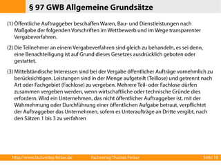 § 97 GWB Allgemeine Grundsätze 
(1) Öffentliche Auftraggeber beschaffen Waren, Bau- und Dienstleistungen nach 
Maßgabe der folgenden Vorschriften im Wettbewerb und im Wege transparenter 
Vergabeverfahren. 
(2) Die Teilnehmer an einem Vergabeverfahren sind gleich zu behandeln, es sei denn, 
eine Benachteiligung ist auf Grund dieses Gesetzes ausdrücklich geboten oder 
gestattet. 
(3)Mittelständische Interessen sind bei der Vergabe öffentlicher Aufträge vornehmlich zu 
berücksichtigen. Leistungen sind in der Menge aufgeteilt (Teillose) und getrennt nach 
Art oder Fachgebiet (Fachlose) zu vergeben. Mehrere Teil- oder Fachlose dürfen 
zusammen vergeben werden, wenn wirtschaftliche oder technische Gründe dies 
erfordern. Wird ein Unternehmen, das nicht öffentlicher Auftraggeber ist, mit der 
Wahrnehmung oder Durchführung einer öffentlichen Aufgabe betraut, verpflichtet 
der Auftraggeber das Unternehmen, sofern es Unteraufträge an Dritte vergibt, nach 
den Sätzen 1 bis 3 zu verfahren 
http://www.fachverlag-ferber.de Fachverlag Thomas Ferber Seite 18 
 