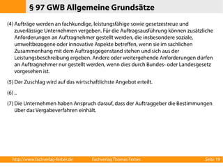 § 97 GWB Allgemeine Grundsätze 
(4) Aufträge werden an fachkundige, leistungsfähige sowie gesetzestreue und 
zuverlässige Unternehmen vergeben. Für die Auftragsausführung können zusätzliche 
Anforderungen an Auftragnehmer gestellt werden, die insbesondere soziale, 
umweltbezogene oder innovative Aspekte betreffen, wenn sie im sachlichen 
Zusammenhang mit dem Auftragsgegenstand stehen und sich aus der 
Leistungsbeschreibung ergeben. Andere oder weitergehende Anforderungen dürfen 
an Auftragnehmer nur gestellt werden, wenn dies durch Bundes- oder Landesgesetz 
vorgesehen ist. 
(5) Der Zuschlag wird auf das wirtschaftlichste Angebot erteilt. 
(6) .. 
(7) Die Unternehmen haben Anspruch darauf, dass der Auftraggeber die Bestimmungen 
über das Vergabeverfahren einhält. 
http://www.fachverlag-ferber.de Fachverlag Thomas Ferber Seite 19 
 