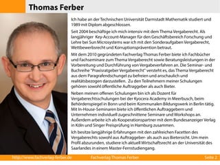 Thomas Ferber 
Ich habe an der Technischen Universität Darmstadt Mathematik studiert und 
1989 mit Diplom abgeschlossen. 
Seit 2004 beschäftige ich mich intensiv mit dem Thema Vergaberecht. Als 
langjähriger Key-Account-Manager für den Geschäftsbereich Forschung und 
Lehre bei Sun Microsystems war ich mit den Sonderaufgaben Vergaberecht, 
Wettbewerbsrecht und Korruptionsprävention betraut. 
Mit dem 2010 gegründeten Fachverlag Thomas Ferber biete ich Fachbücher 
und Fachseminare zum Thema Vergaberecht sowie Beratungsleistungen in der 
Vorbereitung und Durchführung von Vergabeverfahren an. Die Seminar- und 
Buchreihe "Praxisratgeber Vergaberecht" versteht es, das Thema Vergaberecht 
aus dem Paragrafendschungel zu befreien und anschaulich und 
realitätsbezogen darzustellen. Zu den Teilnehmern meiner Schulungen 
gehören sowohl öffentliche Auftraggeber als auch Bieter. 
Neben meinen offenen Schulungen bin ich als Dozent für 
Vergaberechtsschulungen bei der Kyocera Academy in Meerbusch, beim 
Behördenspiegel in Bonn und beim Kommunalen Bildungswerk in Berlin tätig. 
Mit In-House-Seminaren biete ich öffentlichen Auftraggebern und 
Unternehmen individuell zugeschnittene Seminare und Workshops an. 
Außerdem arbeite ich als Kooperationspartner mit dem Bundesanzeiger Verlag 
in Köln und Singer Preisprüfung in Hamburg zusammen. 
Ich besitze langjährige Erfahrungen mit den zahlreichen Facetten des 
Vergaberechts sowohl aus Auftraggeber- als auch aus Bietersicht. Um mein 
Profil abzurunden, studiere ich aktuell Wirtschaftsrecht an der Universität des 
Saarlandes in einem Master-Fernstudiengang. 
http://www.fachverlag-ferber.de Fachverlag Thomas Ferber Seite 2 
 