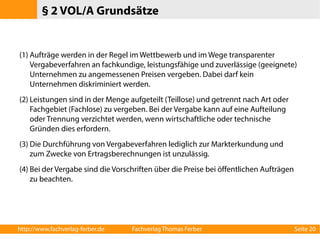 § 2 VOL/A Grundsätze 
(1) Aufträge werden in der Regel im Wettbewerb und im Wege transparenter 
Vergabeverfahren an fachkundige, leistungsfähige und zuverlässige (geeignete) 
Unternehmen zu angemessenen Preisen vergeben. Dabei darf kein 
Unternehmen diskriminiert werden. 
(2) Leistungen sind in der Menge aufgeteilt (Teillose) und getrennt nach Art oder 
Fachgebiet (Fachlose) zu vergeben. Bei der Vergabe kann auf eine Aufteilung 
oder Trennung verzichtet werden, wenn wirtschaftliche oder technische 
Gründen dies erfordern. 
(3) Die Durchführung von Vergabeverfahren lediglich zur Markterkundung und 
zum Zwecke von Ertragsberechnungen ist unzulässig. 
(4) Bei der Vergabe sind die Vorschriften über die Preise bei öffentlichen Aufträgen 
zu beachten. 
http://www.fachverlag-ferber.de Fachverlag Thomas Ferber Seite 20 
 