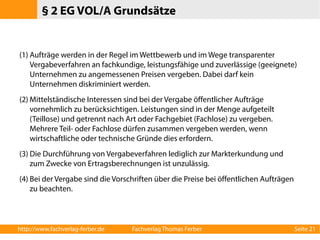 § 2 EG VOL/A Grundsätze 
(1) Aufträge werden in der Regel im Wettbewerb und im Wege transparenter 
Vergabeverfahren an fachkundige, leistungsfähige und zuverlässige (geeignete) 
Unternehmen zu angemessenen Preisen vergeben. Dabei darf kein 
Unternehmen diskriminiert werden. 
(2)Mittelständische Interessen sind bei der Vergabe öffentlicher Aufträge 
vornehmlich zu berücksichtigen. Leistungen sind in der Menge aufgeteilt 
(Teillose) und getrennt nach Art oder Fachgebiet (Fachlose) zu vergeben. 
Mehrere Teil- oder Fachlose dürfen zusammen vergeben werden, wenn 
wirtschaftliche oder technische Gründe dies erfordern. 
(3) Die Durchführung von Vergabeverfahren lediglich zur Markterkundung und 
zum Zwecke von Ertragsberechnungen ist unzulässig. 
(4) Bei der Vergabe sind die Vorschriften über die Preise bei öffentlichen Aufträgen 
zu beachten. 
http://www.fachverlag-ferber.de Fachverlag Thomas Ferber Seite 21 
 