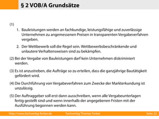 § 2 VOB/A Grundsätze 
(1) 
1. Bauleistungen werden an fachkundige, leistungsfähige und zuverlässige 
Unternehmen zu angemessenen Preisen in transparenten Vergabeverfahren 
vergeben. 
2. Der Wettbewerb soll die Regel sein. Wettbewerbsbeschränkende und 
unlautere Verhaltensweisen sind zu bekämpfen. 
(2) Bei der Vergabe von Bauleistungen darf kein Unternehmen diskriminiert 
werden. 
(3) Es ist anzustreben, die Aufträge so zu erteilen, dass die ganzjährige Bautätigkeit 
gefördert wird. 
(4) Die Durchführung von Vergabeverfahren zum Zwecke der Markterkundung ist 
unzulässig. 
(5) Der Auftraggeber soll erst dann ausschreiben, wenn alle Vergabeunterlagen 
fertig gestellt sind und wenn innerhalb der angegebenen Fristen mit der 
Ausführung begonnen werden kann. 
http://www.fachverlag-ferber.de Fachverlag Thomas Ferber Seite 22 
 