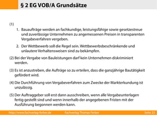 § 2 EG VOB/A Grundsätze 
(1) 
1. Bauaufträge werden an fachkundige, leistungsfähige sowie gesetzestreue 
und zuverlässige Unternehmen zu angemessenen Preisen in transparenten 
Vergabeverfahren vergeben. 
2. Der Wettbewerb soll die Regel sein. Wettbewerbsbeschränkende und 
unlautere Verhaltensweisen sind zu bekämpfen. 
(2) Bei der Vergabe von Bauleistungen darf kein Unternehmen diskriminiert 
werden. 
(3) Es ist anzustreben, die Aufträge so zu erteilen, dass die ganzjährige Bautätigkeit 
gefördert wird. 
(4) Die Durchführung von Vergabeverfahren zum Zwecke der Markterkundung ist 
unzulässig. 
(5) Der Auftraggeber soll erst dann ausschreiben, wenn alle Vergabeunterlagen 
fertig gestellt sind und wenn innerhalb der angegebenen Fristen mit der 
Ausführung begonnen werden kann. 
http://www.fachverlag-ferber.de Fachverlag Thomas Ferber Seite 23 
 
