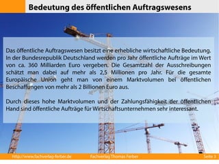Bedeutung des öffentlichen Auftragswesens 
Das öffentliche Auftragswesen besitzt eine erhebliche wirtschaftliche Bedeutung. 
In der Bundesrepublik Deutschland werden pro Jahr öffentliche Aufträge im Wert 
von ca. 360 Milliarden Euro vergeben. Die Gesamtzahl der Ausschreibungen 
schätzt man dabei auf mehr als 2,5 Millionen pro Jahr. Für die gesamte 
Europäische Union geht man von einem Marktvolumen bei öffentlichen 
Beschaffungen von mehr als 2 Billionen Euro aus. 
Durch dieses hohe Marktvolumen und der Zahlungsfähigkeit der öffentlichen 
Hand sind öffentliche Aufträge für Wirtschaftsunternehmen sehr interessant. 
http://www.fachverlag-ferber.de Fachverlag Thomas Ferber Seite 3 
 