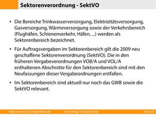 Sektorenverordnung - SektVO 
● Die Bereiche Trinkwasserversorgung, Elektrizitätsversorgung, 
Gasversorgung, Wärmeversorgung sowie der Verkehrsbereich 
(Flughäfen, Schienenverkehr, Häfen, ...) werden als 
Sektorenbereich bezeichnet. 
● Für Auftragsvergaben im Sektorenbereich gilt die 2009 neu 
geschaffene Sektorenverordnung (SektVO). Die in den 
früheren Vergabeverordnungen VOB/A und VOL/A 
enthaltenen Abschnitte für den Sektorenbereich sind mit den 
Neufassungen dieser Vergabeordnungen entfallen. 
● Im Sektorenbereich sind aktuell nur noch das GWB sowie die 
SektVO relevant. 
http://www.fachverlag-ferber.de Fachverlag Thomas Ferber Seite 30 
 