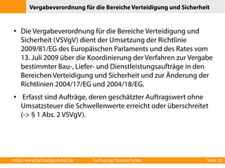 Vergabeverordnung für die Bereiche Verteidigung und Sicherheit 
● Die Vergabeverordnung für die Bereiche Verteidigung und 
Sicherheit (VSVgV) dient der Umsetzung der Richtlinie 
2009/81/EG des Europäischen Parlaments und des Rates vom 
13. Juli 2009 über die Koordinierung der Verfahren zur Vergabe 
bestimmter Bau-, Liefer- und Dienstleistungsaufträge in den 
Bereichen Verteidigung und Sicherheit und zur Änderung der 
Richtlinien 2004/17/EG und 2004/18/EG. 
● Erfasst sind Aufträge, deren geschätzter Auftragswert ohne 
Umsatzsteuer die Schwellenwerte erreicht oder überschreitet 
(-> § 1 Abs. 2 VSVgV). 
http://www.fachverlag-ferber.de Fachverlag Thomas Ferber Seite 35 
 