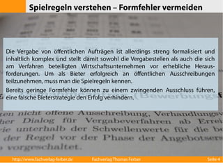 Spielregeln verstehen – Formfehler vermeiden 
Die Vergabe von öffentlichen Aufträgen ist allerdings streng formalisiert und 
inhaltlich komplex und stellt damit sowohl die Vergabestellen als auch die sich 
am Verfahren beteiligten Wirtschaftsunternehmen vor erhebliche Heraus-forderungen. 
Um als Bieter erfolgreich an öffentlichen Ausschreibungen 
teilzunehmen, muss man die Spielregeln kennen. 
Bereits geringe Formfehler können zu einem zwingenden Ausschluss führen, 
eine falsche Bieterstrategie den Erfolg verhindern. 
http://www.fachverlag-ferber.de Fachverlag Thomas Ferber Seite 4 
 