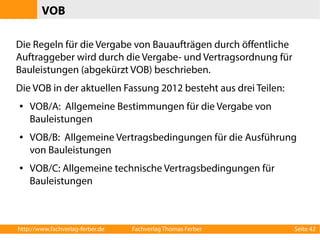 VOB 
Die Regeln für die Vergabe von Bauaufträgen durch öffentliche 
Auftraggeber wird durch die Vergabe- und Vertragsordnung für 
Bauleistungen (abgekürzt VOB) beschrieben. 
Die VOB in der aktuellen Fassung 2012 besteht aus drei Teilen: 
● VOB/A: Allgemeine Bestimmungen für die Vergabe von 
Bauleistungen 
● VOB/B: Allgemeine Vertragsbedingungen für die Ausführung 
von Bauleistungen 
● VOB/C: Allgemeine technische Vertragsbedingungen für 
Bauleistungen 
http://www.fachverlag-ferber.de Fachverlag Thomas Ferber Seite 42 
 