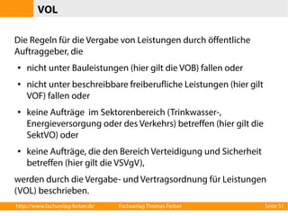 VOL 
Die Regeln für die Vergabe von Leistungen durch öffentliche 
Auftraggeber, die 
● nicht unter Bauleistungen (hier gilt die VOB) fallen oder 
● nicht unter beschreibbare freiberufliche Leistungen (hier gilt 
VOF) fallen oder 
● keine Aufträge im Sektorenbereich (Trinkwasser-, 
Energieversorgung oder des Verkehrs) betreffen (hier gilt die 
SektVO) oder 
● keine Aufträge, die den Bereich Verteidigung und Sicherheit 
betreffen (hier gilt die VSVgV), 
werden durch die Vergabe- und Vertragsordnung für Leistungen 
(VOL) beschrieben. 
http://www.fachverlag-ferber.de Fachverlag Thomas Ferber Seite 51 
 