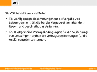 VOL 
Die VOL besteht aus zwei Teilen: 
● Teil A: Allgemeine Bestimmungen für die Vergabe von 
Leistungen - enthält die bei der Vergabe einzuhaltenden 
Regeln und beschreibt das Verfahren. 
● Teil B: Allgemeine Vertragsbedingungen für die Ausführung 
von Leistungen - enthält die Vertragsbestimmungen für die 
Ausführung der Leistungen. 
http://www.fachverlag-ferber.de Fachverlag Thomas Ferber Seite 53 
 