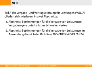 VOL 
Teil A der Vergabe- und Vertragsordnung für Leistungen (VOL/A) 
gliedert sich wiederum in zwei Abschnitte: 
1. Abschnitt: Bestimmungen für die Vergabe von Leistungen: 
Vergaberegeln unterhalb des Schwellenwertes 
2. Abschnitt: Bestimmungen für die Vergabe von Leistungen im 
Anwendungsbereich der Richtlinie 2004/18/EG4 (VOL/A-EG) 
http://www.fachverlag-ferber.de Fachverlag Thomas Ferber Seite 54 
 