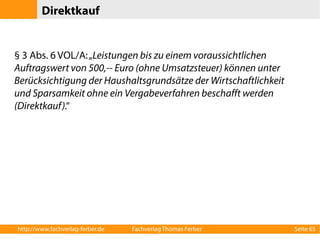 Direktkauf 
§ 3 Abs. 6 VOL/A: „Leistungen bis zu einem voraussichtlichen 
Auftragswert von 500,-- Euro (ohne Umsatzsteuer) können unter 
Berücksichtigung der Haushaltsgrundsätze der Wirtschaftlichkeit 
und Sparsamkeit ohne ein Vergabeverfahren beschafft werden 
(Direktkauf).“ 
http://www.fachverlag-ferber.de Fachverlag Thomas Ferber Seite 65 
 