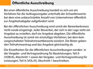 Öffentliche Ausschreibung 
Bei einer öffentliche Ausschreibung handelt es sich um ein 
Verfahren für die Auftragsvergabe unterhalb der Schwellenwerte 
bei dem eine unbeschränkte Anzahl von Unternehmen öffentlich 
zur Angebotsabgabe aufgefordert wird. 
Bei der öffentlichen Ausschreibung wird somit der Bewerberkreises 
nicht vorab eingeengt. Jeder Bewerber, der sich in der Lage sieht ein 
Angebot zu erstellen, darf ein Angebot abgeben. Die öffentliche 
Ausschreibung ist somit ein einstufiges Verfahren, bei dem kein 
vorgeschalteter Teilnahmewettbewerb existiert. Die Bieter geben 
den Teilnahmeantrag und das Angebot gleichzeitig ab. 
Die Einzelheiten für die öffentlichen Ausschreibungen werden in 
der Vergabe- und Vertragsordnung für Bauleistungen, Teil A 
(VOB/A), Abschnitt 1 sowie der Vergabe- und Vertragsordnung für 
Leistungen, Teil A (VOL/A), Abschnitt 1 beschrieben. 
http://www.fachverlag-ferber.de Fachverlag Thomas Ferber Seite 68 
 