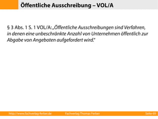 Öffentliche Ausschreibung – VOL/A 
§ 3 Abs. 1 S. 1 VOL/A: „Öffentliche Ausschreibungen sind Verfahren, 
in denen eine unbeschränkte Anzahl von Unternehmen öffentlich zur 
Abgabe von Angeboten aufgefordert wird.“ 
http://www.fachverlag-ferber.de Fachverlag Thomas Ferber Seite 69 
 