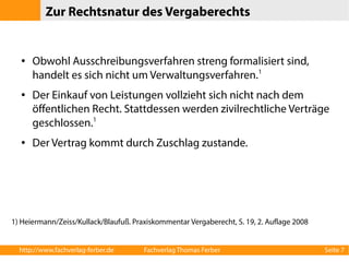 Zur Rechtsnatur des Vergaberechts 
● Obwohl Ausschreibungsverfahren streng formalisiert sind, 
handelt es sich nicht um Verwaltungsverfahren.1 
● Der Einkauf von Leistungen vollzieht sich nicht nach dem 
öffentlichen Recht. Stattdessen werden zivilrechtliche Verträge 
geschlossen.1 
● Der Vertrag kommt durch Zuschlag zustande. 
1) Heiermann/Zeiss/Kullack/Blaufuß. Praxiskommentar Vergaberecht, S. 19, 2. Auflage 2008 
http://www.fachverlag-ferber.de Fachverlag Thomas Ferber Seite 7 
 