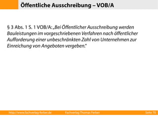 Öffentliche Ausschreibung – VOB/A 
§ 3 Abs. 1 S. 1 VOB/A: „Bei Öffentlicher Ausschreibung werden 
Bauleistungen im vorgeschriebenen Verfahren nach öffentlicher 
Aufforderung einer unbeschränkten Zahl von Unternehmen zur 
Einreichung von Angeboten vergeben.“ 
http://www.fachverlag-ferber.de Fachverlag Thomas Ferber Seite 70 
 