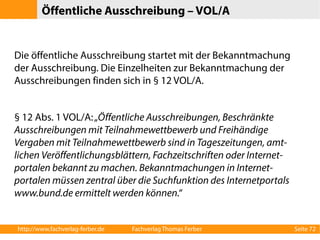 Öffentliche Ausschreibung – VOL/A 
Die öffentliche Ausschreibung startet mit der Bekanntmachung 
der Ausschreibung. Die Einzelheiten zur Bekanntmachung der 
Ausschreibungen finden sich in § 12 VOL/A. 
§ 12 Abs. 1 VOL/A: „Öffentliche Ausschreibungen, Beschränkte 
Ausschreibungen mit Teilnahmewettbewerb und Freihändige 
Vergaben mit Teilnahmewettbewerb sind in Tageszeitungen, amt-lichen 
Veröffentlichungsblättern, Fachzeitschriften oder Internet-portalen 
bekannt zu machen. Bekanntmachungen in Internet-portalen 
müssen zentral über die Suchfunktion des Internetportals 
www.bund.de ermittelt werden können.“ 
http://www.fachverlag-ferber.de Fachverlag Thomas Ferber Seite 72 
 