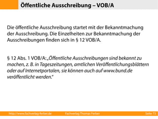 Öffentliche Ausschreibung – VOB/A 
Die öffentliche Ausschreibung startet mit der Bekanntmachung 
der Ausschreibung. Die Einzelheiten zur Bekanntmachung der 
Ausschreibungen finden sich in § 12 VOB/A. 
§ 12 Abs. 1 VOB/A: „Öffentliche Ausschreibungen sind bekannt zu 
machen, z. B. in Tageszeitungen, amtlichen Veröffentlichungsblättern 
oder auf Internetportalen, sie können auch auf www.bund.de 
veröffentlicht werden.“ 
http://www.fachverlag-ferber.de Fachverlag Thomas Ferber Seite 73 
 