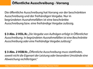 Öffentliche Ausschreibung - Vorrang 
Die öffentliche Ausschreibung hat Vorrang vor der beschränkten 
Ausschreibung und der freihändigen Vergabe. Nur in 
begründeten Ausnahmefällen ist eine beschränkte 
Ausschreibung bzw. eine freihändige Vergabe zulässig. 
§ 3 Abs. 2 VOL/A: „Die Vergabe von Aufträgen erfolgt in Öffentlicher 
Ausschreibung. In begründeten Ausnahmefällen ist eine Beschränkte 
Ausschreibung oder eine Freihändige Vergabe zulässig.“ 
§ 3 Abs. 2 VOB/A: „Öffentliche Ausschreibung muss stattfinden, 
soweit nicht die Eigenart der Leistung oder besondere Umstände eine 
Abweichung rechtfertigen.“ 
http://www.fachverlag-ferber.de Fachverlag Thomas Ferber Seite 74 
 