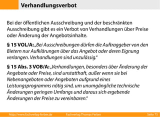 Verhandlungsverbot 
Bei der öffentlichen Ausschreibung und der beschränkten 
Ausschreibung gibt es ein Verbot von Verhandlungen über Preise 
oder Änderung der Angebotsinhalte. 
§ 15 VOL/A: „Bei Ausschreibungen dürfen die Auftraggeber von den 
Bietern nur Aufklärungen über das Angebot oder deren Eignung 
verlangen. Verhandlungen sind unzulässig.“ 
§ 15 Abs. 3 VOB/A: „Verhandlungen, besonders über Änderung der 
Angebote oder Preise, sind unstatthaft, außer wenn sie bei 
Nebenangeboten oder Angeboten aufgrund eines 
Leistungsprogramms nötig sind, um unumgängliche technische 
Änderungen geringen Umfangs und daraus sich ergebende 
Änderungen der Preise zu vereinbaren.“ 
http://www.fachverlag-ferber.de Fachverlag Thomas Ferber Seite 75 
 