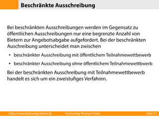 Beschränkte Ausschreibung 
Bei beschränkten Ausschreibungen werden im Gegensatz zu 
öffentlichen Ausschreibungen nur eine begrenzte Anzahl von 
Bietern zur Angebotsabgabe aufgefordert. Bei der beschränkten 
Auschreibung unterscheidet man zwischen 
● beschränkter Ausschreibung mit öffentlichem Teilnahmewettbewerb 
● beschränkter Ausschreibung ohne öffentlichem Teilnahmewettbwerb 
Bei der beschränkten Ausschreibung mit Teilnahmewettbewerb 
handelt es sich um ein zweistufiges Verfahren. 
http://www.fachverlag-ferber.de Fachverlag Thomas Ferber Seite 77 
 