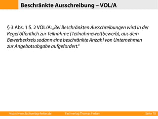 Beschränkte Ausschreibung – VOL/A 
§ 3 Abs. 1 S. 2 VOL/A: „Bei Beschränkten Ausschreibungen wird in der 
Regel öffentlich zur Teilnahme (Teilnahmewettbewerb), aus dem 
Bewerberkreis sodann eine beschränkte Anzahl von Unternehmen 
zur Angebotsabgabe aufgefordert.“ 
http://www.fachverlag-ferber.de Fachverlag Thomas Ferber Seite 78 
 