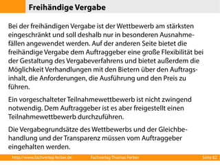 Freihändige Vergabe 
Bei der freihändigen Vergabe ist der Wettbewerb am stärksten 
eingeschränkt und soll deshalb nur in besonderen Ausnahme-fällen 
angewendet werden. Auf der anderen Seite bietet die 
freihändige Vergabe dem Auftraggeber eine große Flexibilität bei 
der Gestaltung des Vergabeverfahrens und bietet außerdem die 
Möglichkeit Verhandlungen mit den Bietern über den Auftrags-inhalt, 
die Anforderungen, die Ausführung und den Preis zu 
führen. 
Ein vorgeschalteter Teilnahmewettbewerb ist nicht zwingend 
notwendig. Dem Auftraggeber ist es aber freigestellt einen 
Teilnahmewettbewerb durchzuführen. 
Die Vergabegrundsätze des Wettbewerbs und der Gleichbe-handlung 
und der Transparenz müssen vom Auftraggeber 
eingehalten werden. 
http://www.fachverlag-ferber.de Fachverlag Thomas Ferber Seite 82 
 
