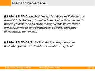 Freihändige Vergabe 
§ 3 Abs. 1 S. 3 VOL/A: „Freihändige Vergaben sind Verfahren, bei 
denen sich die Auftraggeber mit oder auch ohne Teilnahmewett-bewerb 
grundsätzlich an mehrere ausgewählte Unternehmen 
wenden, um mit einem oder mehreren über die Auftragsbe-dingungen 
zu verhandeln.“ 
§ 3 Abs. 1 S. 3 VOB/A: „Bei Freihändiger Vergabe werden 
Bauleistungen ohne ein förmliches Verfahren vergeben.“ 
http://www.fachverlag-ferber.de Fachverlag Thomas Ferber Seite 83 
 