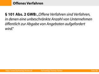 Offenes Verfahren 
§ 101 Abs. 2 GWB: „Offene Verfahren sind Verfahren, 
in denen eine unbeschränkte Anzahl von Unternehmen 
öffentlich zur Abgabe von Angeboten aufgefordert 
wird.“ 
http://www.fachverlag-ferber.de Fachverlag Thomas Ferber Seite 88 
 