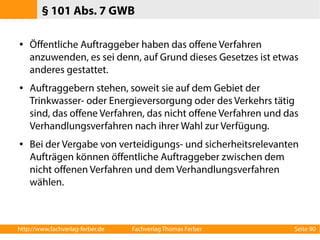 § 101 Abs. 7 GWB 
● Öffentliche Auftraggeber haben das offene Verfahren 
anzuwenden, es sei denn, auf Grund dieses Gesetzes ist etwas 
anderes gestattet. 
● Auftraggebern stehen, soweit sie auf dem Gebiet der 
Trinkwasser- oder Energieversorgung oder des Verkehrs tätig 
sind, das offene Verfahren, das nicht offene Verfahren und das 
Verhandlungsverfahren nach ihrer Wahl zur Verfügung. 
● Bei der Vergabe von verteidigungs- und sicherheitsrelevanten 
Aufträgen können öffentliche Auftraggeber zwischen dem 
nicht offenen Verfahren und dem Verhandlungsverfahren 
wählen. 
http://www.fachverlag-ferber.de Fachverlag Thomas Ferber Seite 90 
 