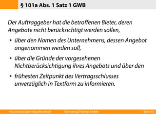 § 101a Abs. 1 Satz 1 GWB 
Der Auftraggeber hat die betroffenen Bieter, deren 
Angebote nicht berücksichtigt werden sollen, 
● über den Namen des Unternehmens, dessen Angebot 
angenommen werden soll, 
● über die Gründe der vorgesehenen 
Nichtberücksichtigung ihres Angebots und über den 
● frühesten Zeitpunkt des Vertragsschlusses 
unverzüglich in Textform zu informieren. 
http://www.fachverlag-ferber.de Fachverlag Thomas Ferber Seite 93 
 
