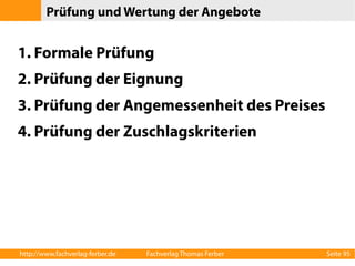 Prüfung und Wertung der Angebote 
1. Formale Prüfung 
2. Prüfung der Eignung 
3. Prüfung der Angemessenheit des Preises 
4. Prüfung der Zuschlagskriterien 
http://www.fachverlag-ferber.de Fachverlag Thomas Ferber Seite 95 
 