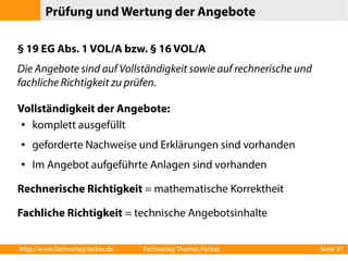 Prüfung und Wertung der Angebote 
§ 19 EG Abs. 1 VOL/A bzw. § 16 VOL/A 
Die Angebote sind auf Vollständigkeit sowie auf rechnerische und 
fachliche Richtigkeit zu prüfen. 
Vollständigkeit der Angebote: 
● komplett ausgefüllt 
● geforderte Nachweise und Erklärungen sind vorhanden 
● Im Angebot aufgeführte Anlagen sind vorhanden 
Rechnerische Richtigkeit = mathematische Korrektheit 
Fachliche Richtigkeit = technische Angebotsinhalte 
http://www.fachverlag-ferber.de Fachverlag Thomas Ferber Seite 97 
 